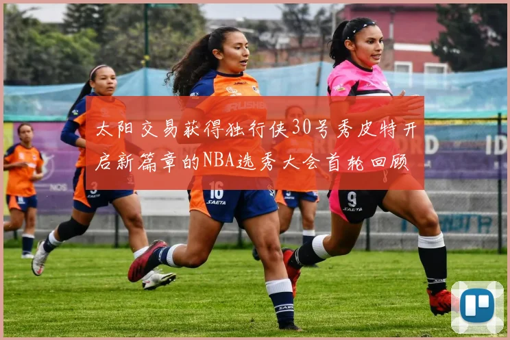 太阳交易获得独行侠30号秀皮特开启新篇章的NBA选秀大会首轮回顾