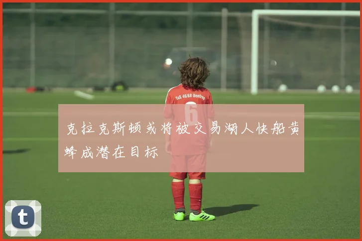 克拉克斯顿或将被交易湖人快船黄蜂成潜在目标