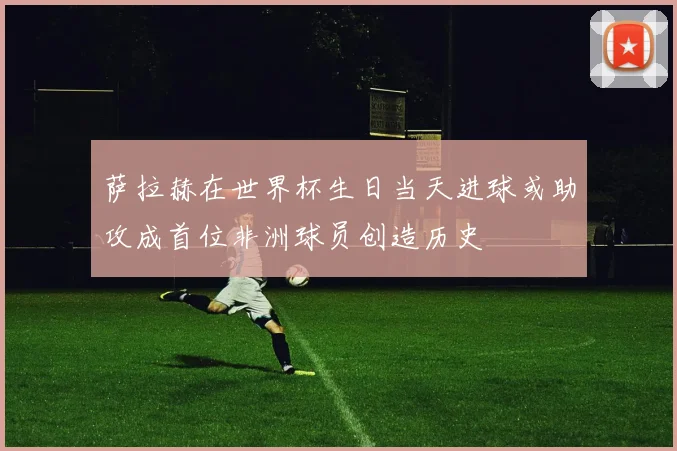 萨拉赫在世界杯生日当天进球或助攻成首位非洲球员创造历史