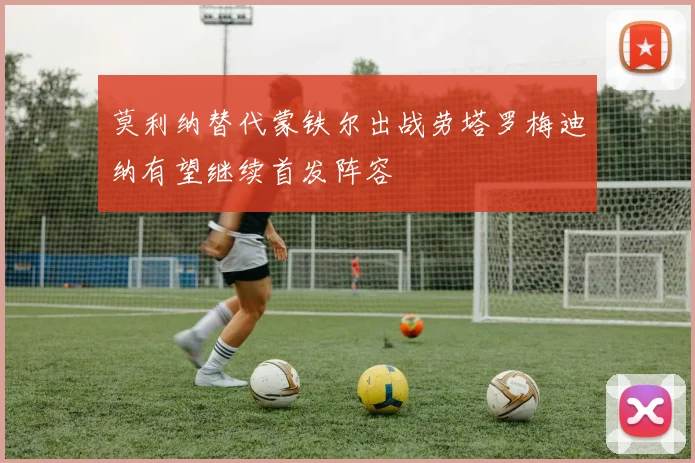 莫利纳替代蒙铁尔出战劳塔罗梅迪纳有望继续首发阵容