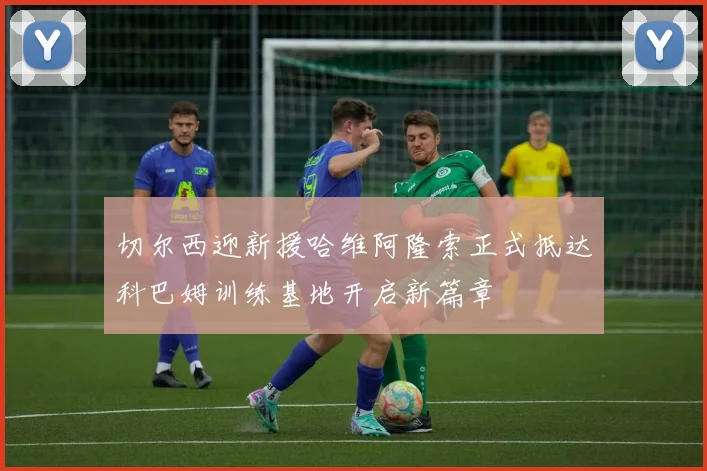 切尔西迎新援哈维阿隆索正式抵达科巴姆训练基地开启新篇章