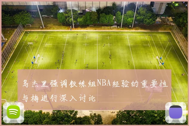 乌杰里强调教练组NBA经验的重要性与梅进行深入讨论
