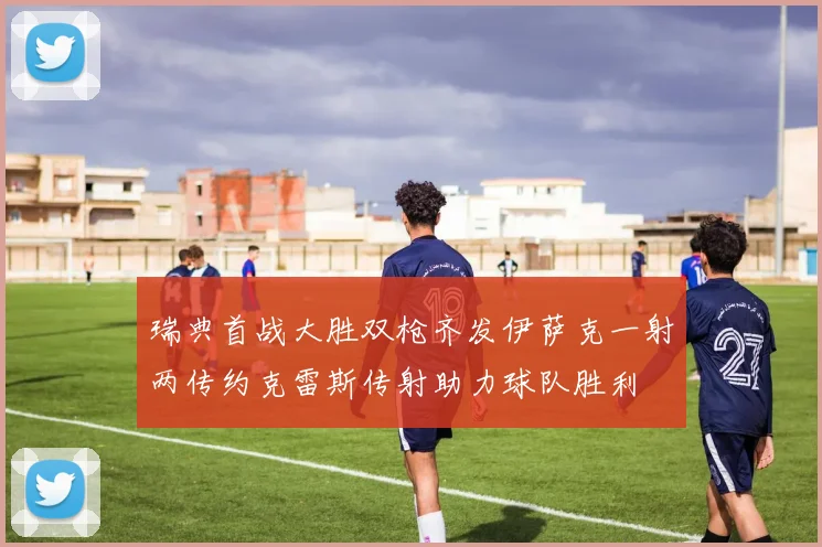 瑞典首战大胜双枪齐发伊萨克一射两传约克雷斯传射助力球队胜利