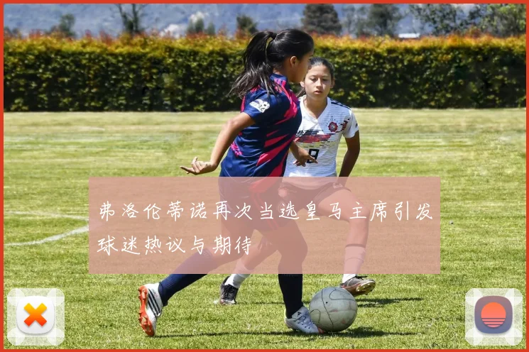 弗洛伦蒂诺再次当选皇马主席引发球迷热议与期待