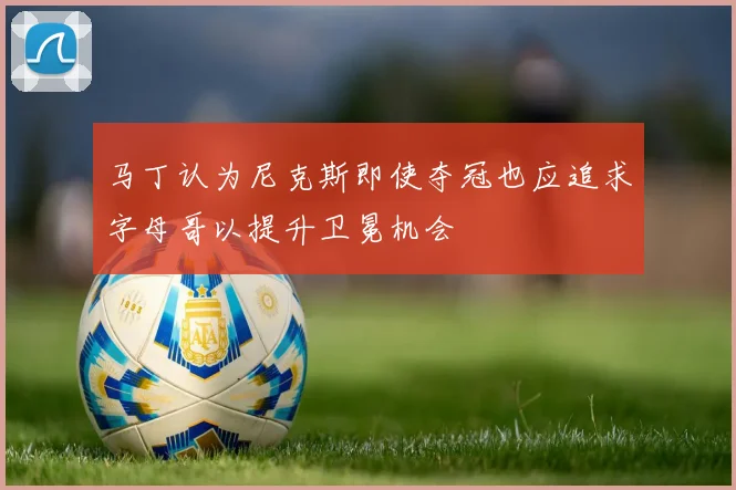 马丁认为尼克斯即使夺冠也应追求字母哥以提升卫冕机会