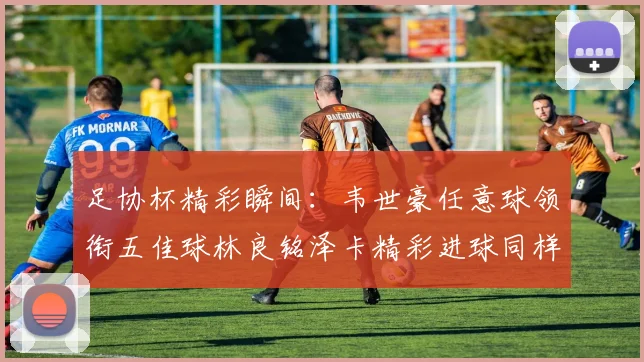 足协杯精彩瞬间：韦世豪任意球领衔五佳球林良铭泽卡精彩进球同样耀眼