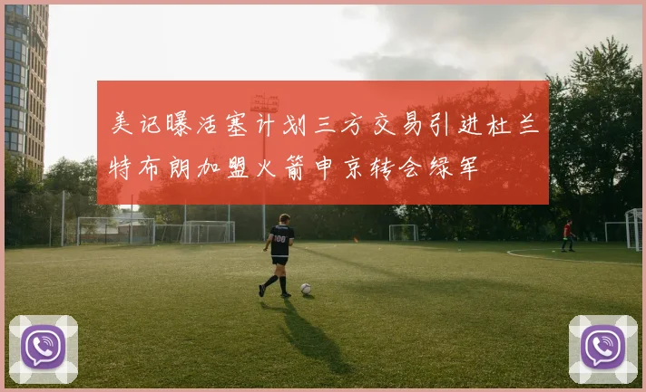 美记曝活塞计划三方交易引进杜兰特布朗加盟火箭申京转会绿军
