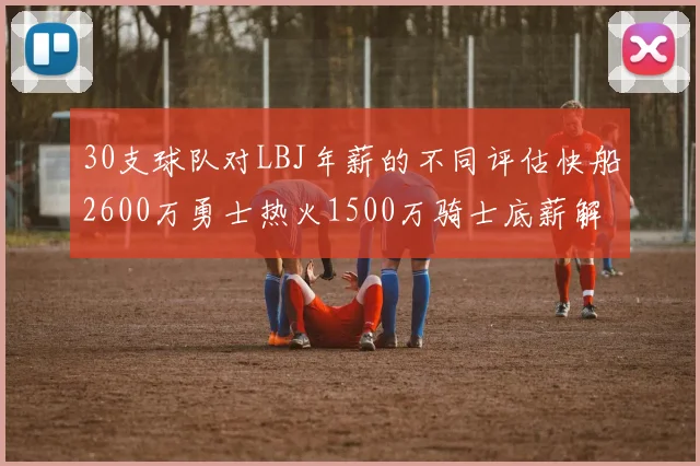 30支球队对LBJ年薪的不同评估快船2600万勇士热火1500万骑士底薪解析