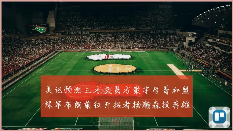 美记预测三方交易方案字母哥加盟绿军布朗前往开拓者杨瀚森投奔雄鹿