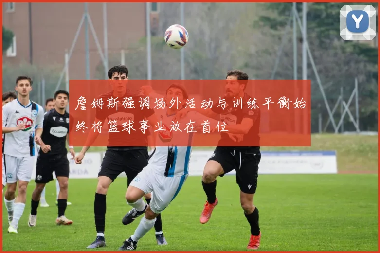 詹姆斯强调场外活动与训练平衡始终将篮球事业放在首位