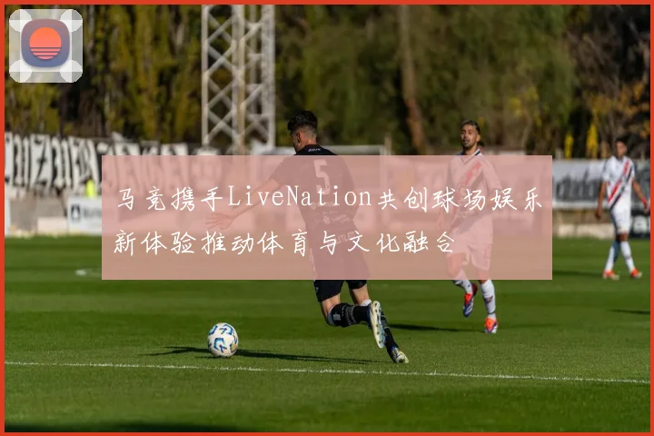 马竞携手LiveNation共创球场娱乐新体验推动体育与文化融合