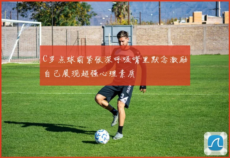 C罗点球前紧张深呼吸嘴里默念激励自己展现超强心理素质