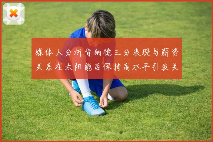 媒体人分析肯纳德三分表现与薪资关系在太阳能否保持高水平引发关注